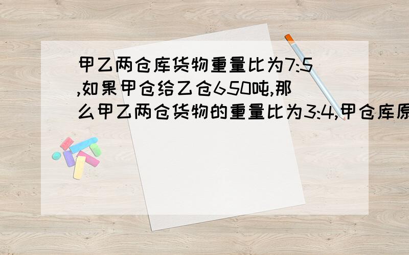 甲乙两仓库货物重量比为7:5,如果甲仓给乙仓650吨,那么甲乙两仓货物的重量比为3:4,甲仓库原有几吨