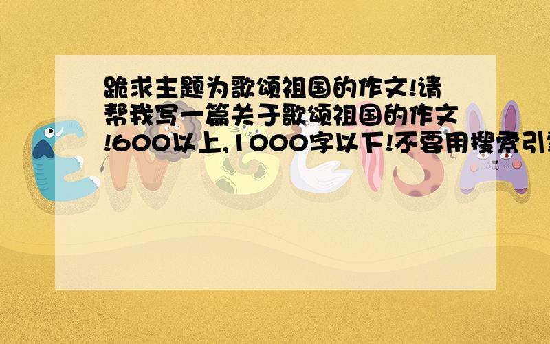 跪求主题为歌颂祖国的作文!请帮我写一篇关于歌颂祖国的作文!600以上,1000字以下!不要用搜索引擎查,个人觉得那些写得不是很好!写不出来的给点提示也行!某只会追加50分!