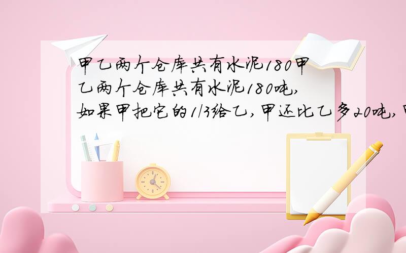 甲乙两个仓库共有水泥180甲乙两个仓库共有水泥180吨,如果甲把它的1/3给乙,甲还比乙多20吨,甲乙原来各有