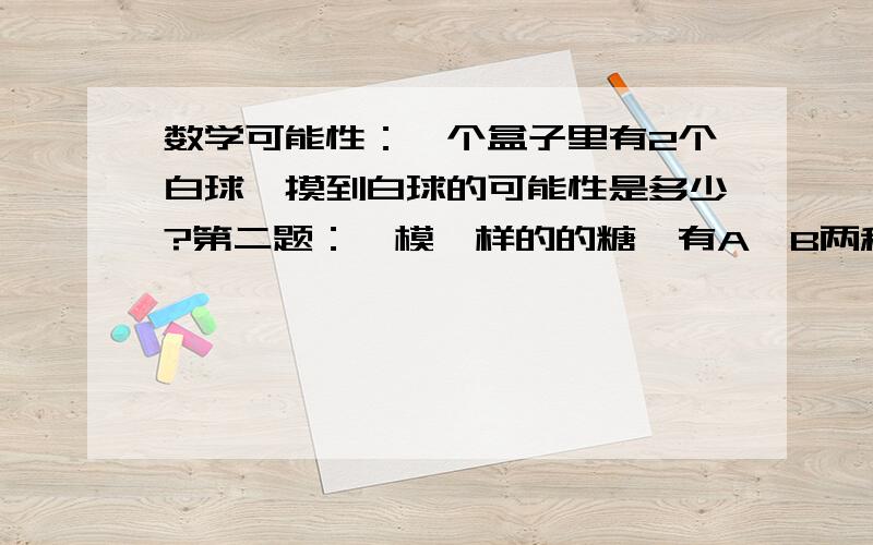 数学可能性：一个盒子里有2个白球,摸到白球的可能性是多少?第二题：一模一样的的糖,有A、B两种包装,A包装有5块,B种包装有3块.摸到( )种包装的可能性大,它的可能性是（ ）.