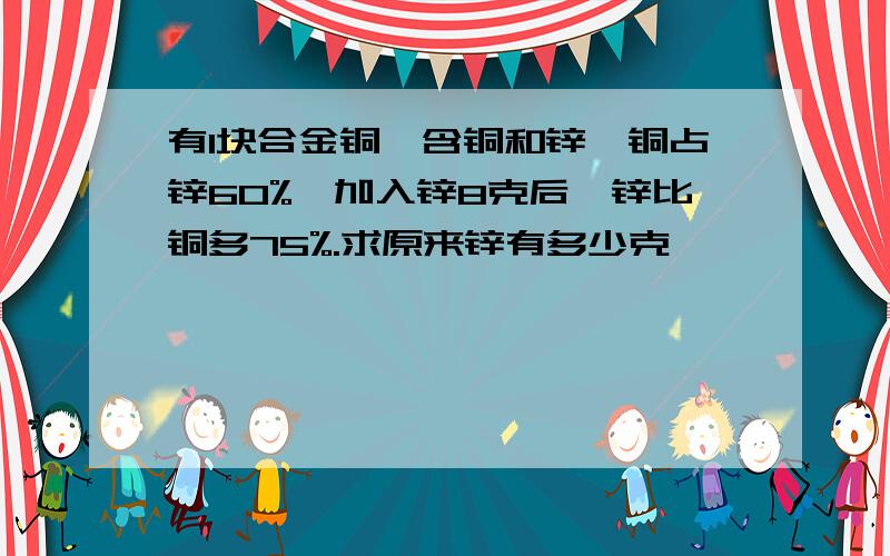 有1块合金铜,含铜和锌,铜占锌60%,加入锌8克后,锌比铜多75%.求原来锌有多少克