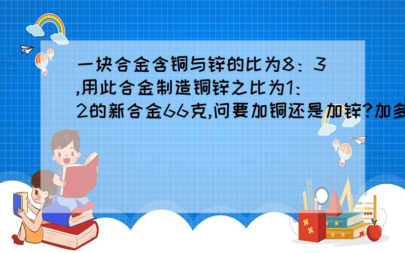 一块合金含铜与锌的比为8：3,用此合金制造铜锌之比为1：2的新合金66克,问要加铜还是加锌?加多少克?请不要用方程，三克油。