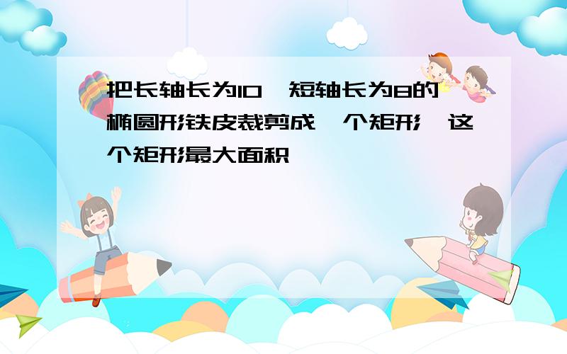 把长轴长为10,短轴长为8的椭圆形铁皮裁剪成一个矩形,这个矩形最大面积