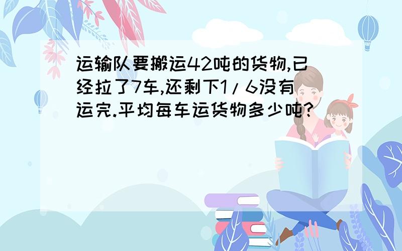 运输队要搬运42吨的货物,已经拉了7车,还剩下1/6没有运完.平均每车运货物多少吨?