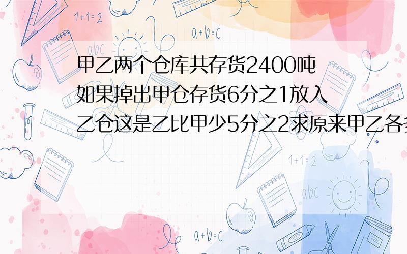 甲乙两个仓库共存货2400吨如果掉出甲仓存货6分之1放入乙仓这是乙比甲少5分之2求原来甲乙各多少吨