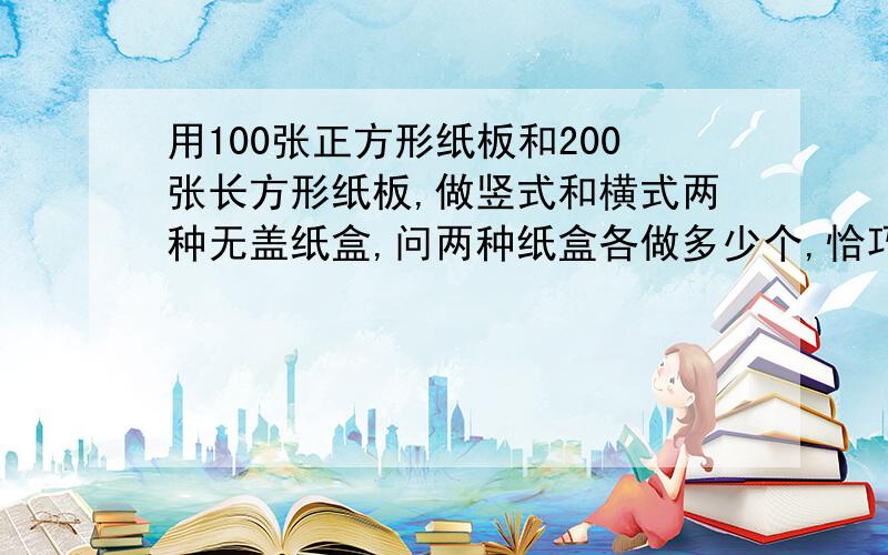 用100张正方形纸板和200张长方形纸板,做竖式和横式两种无盖纸盒,问两种纸盒各做多少个,恰巧将纸板用完（二元一次横式 2个正方形,3个长方形竖式 1个正方形 4个长方形最好等量关系时写出