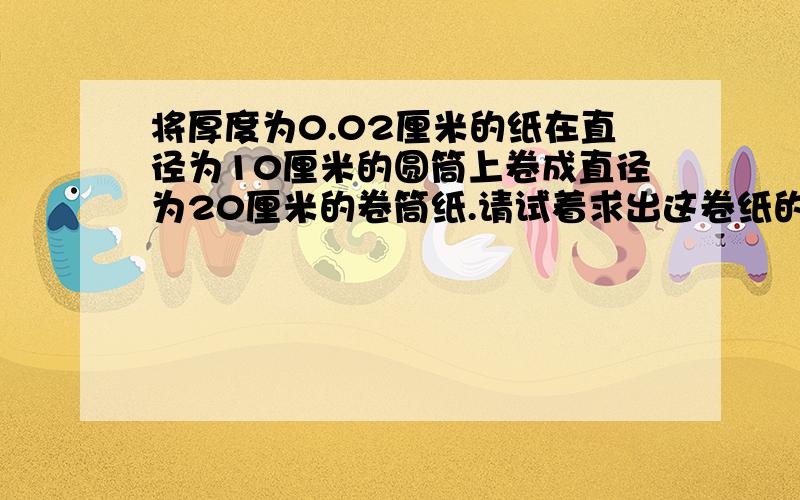 将厚度为0.02厘米的纸在直径为10厘米的圆筒上卷成直径为20厘米的卷筒纸.请试着求出这卷纸的长度.注意要简便解法!