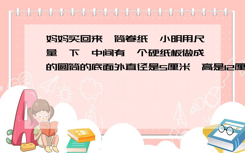 妈妈买回来一筒卷纸,小明用尺量一下,中间有一个硬纸板做成的圆筒的底面外直径是5厘米,高是12厘米,卷纸层厚度4厘米已知每张卷纸厚度0.05厘米整卷纸拉平面积大约多少平方厘米（得数保留