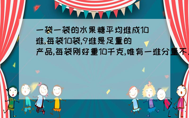 一袋一袋的水果糖平均堆成10堆,每袋10袋,9堆是足量的产品,每袋刚好重10千克,唯有一堆分量不足,每袋只有