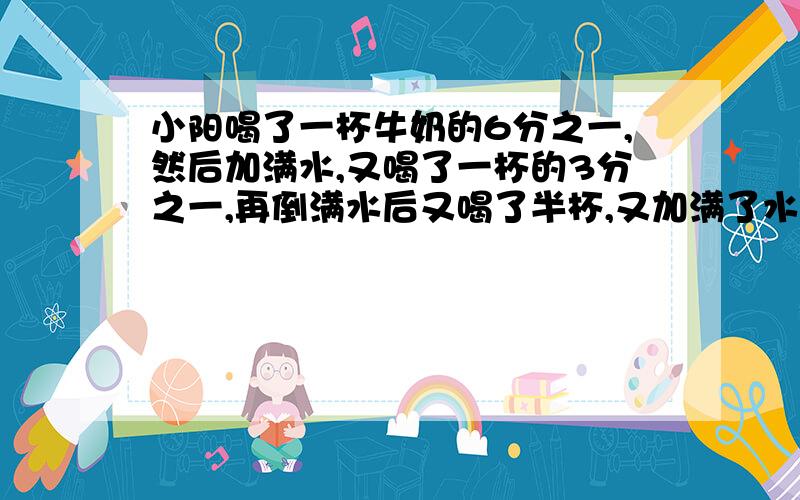 小阳喝了一杯牛奶的6分之一,然后加满水,又喝了一杯的3分之一,再倒满水后又喝了半杯,又加满了水,最后把一杯都喝了.小阳喝的是是牛奶多还是水多?为什么?