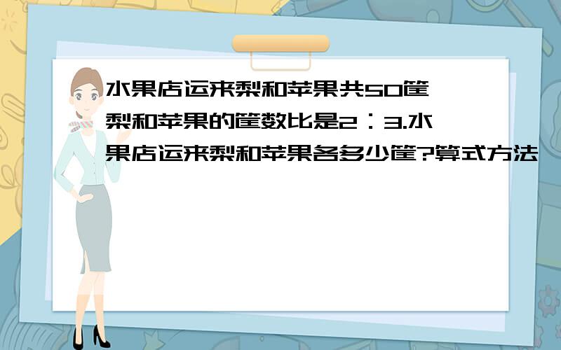 水果店运来梨和苹果共50筐,梨和苹果的筐数比是2：3.水果店运来梨和苹果各多少筐?算式方法