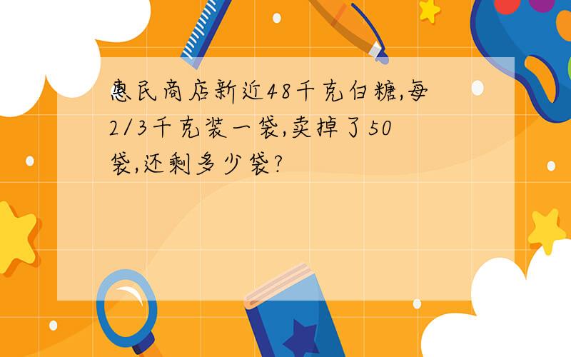 惠民商店新近48千克白糖,每2/3千克装一袋,卖掉了50袋,还剩多少袋?