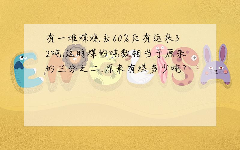 有一堆煤烧去60%后有运来32吨,这时煤的吨数相当于原来的三分之二.原来有煤多少吨?