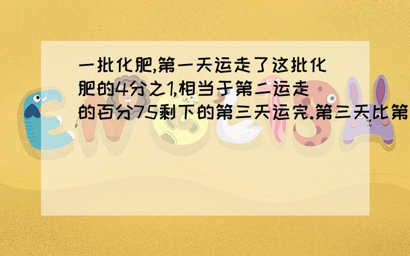 一批化肥,第一天运走了这批化肥的4分之1,相当于第二运走的百分75剩下的第三天运完.第三天比第二天多20t一批化肥,第一天运走了这批化肥的4分之1,相当于第二运走的百分75剩下的第三天运完