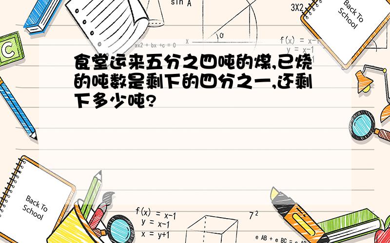 食堂运来五分之四吨的煤,已烧的吨数是剩下的四分之一,还剩下多少吨?