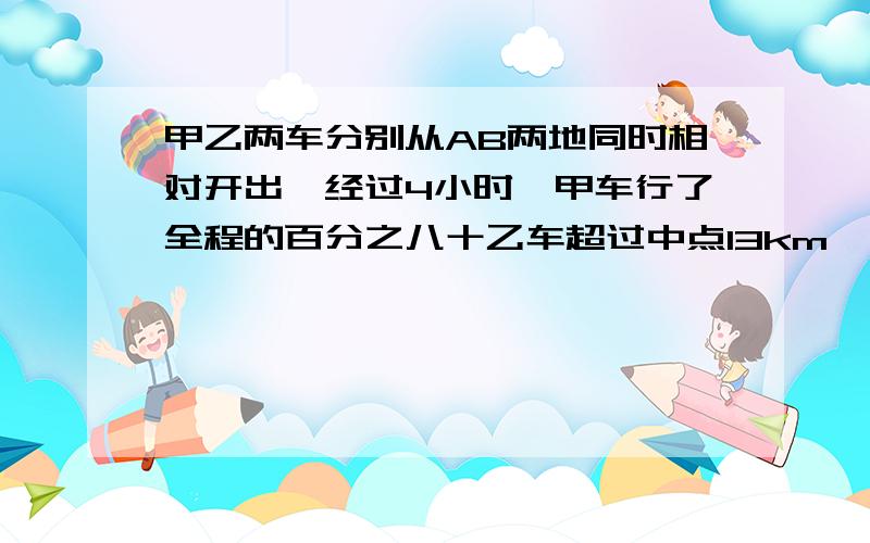 甲乙两车分别从AB两地同时相对开出,经过4小时,甲车行了全程的百分之八十乙车超过中点13km,已知甲车比乙车每小时多行5千米,AB两地相距多少千米?算式一步也不能少怎么算出来的要写详细,如