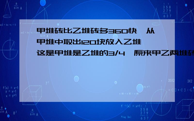 甲堆砖比乙堆砖多360快,从甲堆中取出120块放入乙堆,这是甲堆是乙堆的3/4,原来甲乙两堆砖各有多少块?