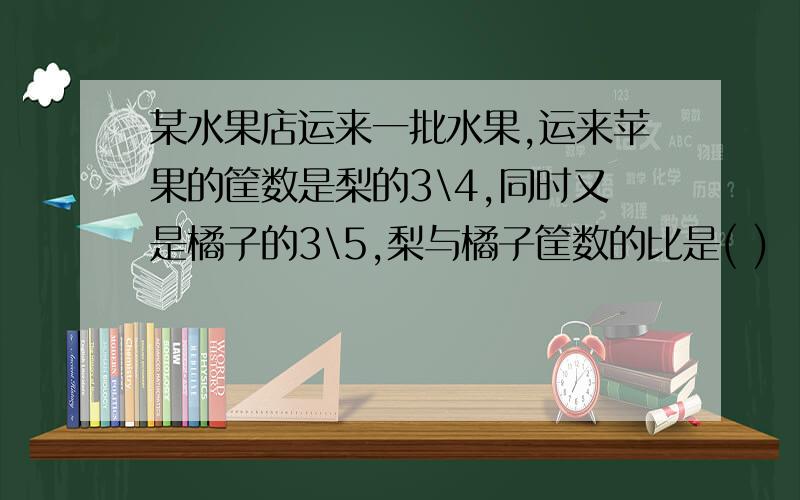 某水果店运来一批水果,运来苹果的筐数是梨的3\4,同时又是橘子的3\5,梨与橘子筐数的比是( )