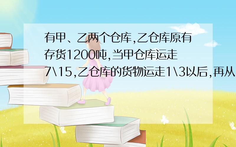 有甲、乙两个仓库,乙仓库原有存货1200吨,当甲仓库运走7\15,乙仓库的货物运走1\3以后,再从甲仓库取出剩请你写出过程