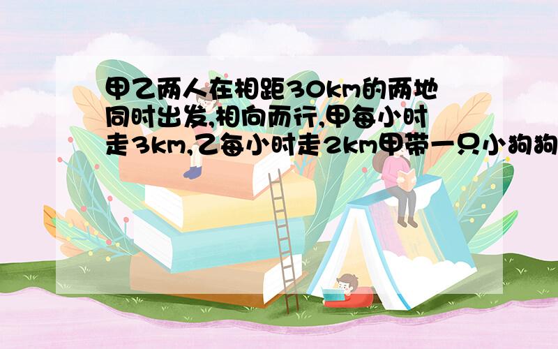 甲乙两人在相距30km的两地同时出发,相向而行,甲每小时走3km,乙每小时走2km甲带一只小狗狗每小时跑10千米,这条狗同甲一道出发,碰到乙时,它又掉头朝甲跑去,碰到甲时又掉头超乙跑去,直到两