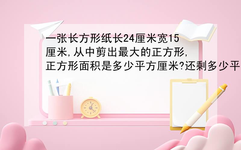 一张长方形纸长24厘米宽15厘米,从中剪出最大的正方形,正方形面积是多少平方厘米?还剩多少平方厘米?一个塑料袋，它的长4分米，宽是3分米，做1个这样的塑料袋，至少需要多少平方分米塑