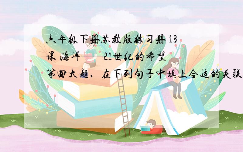 六年级下册苏教版练习册 13课 海洋——21世纪的希望 第四大题、在下列句子中填上合适的关联词语.1、人们（ ）热爱海洋,（ ）它慷概地给予人类丰富的水产品和每日不可缺少的食盐.2、（