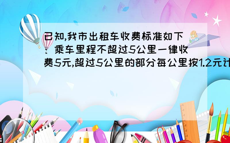 已知,我市出租车收费标准如下：乘车里程不超过5公里一律收费5元,超过5公里的部分每公里按1.2元计费【不1公里按一公里收费】【1】有人乘车行X公里【X大于5】,那他应付多少车费?【2】某游