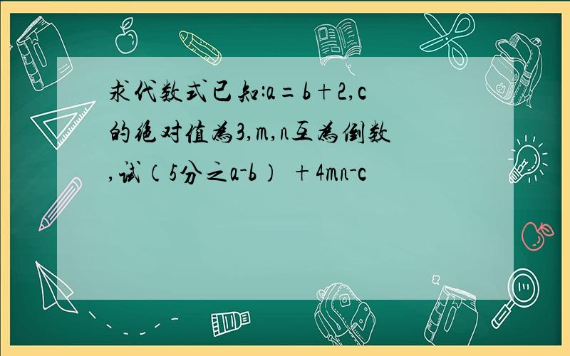 求代数式已知:a=b+2,c的绝对值为3,m,n互为倒数,试（5分之a-b） +4mn-c²