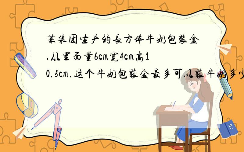 某集团生产的长方体牛奶包装盒,从里面量6cm宽4cm高10.5cm.这个牛奶包装盒最多可以装牛奶多少毫升!记住,是毫升!