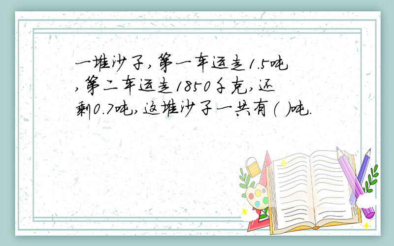 一堆沙子,第一车运走1.5吨,第二车运走1850千克,还剩0.7吨,这堆沙子一共有（ ）吨.