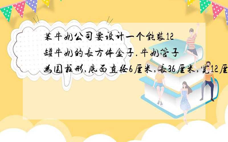 某牛奶公司要设计一个能装12罐牛奶的长方体盒子.牛奶管子为圆柱形,底面直径6厘米,长36厘米,宽12厘米,算出你设计的盒子至少要用多少硬纸板