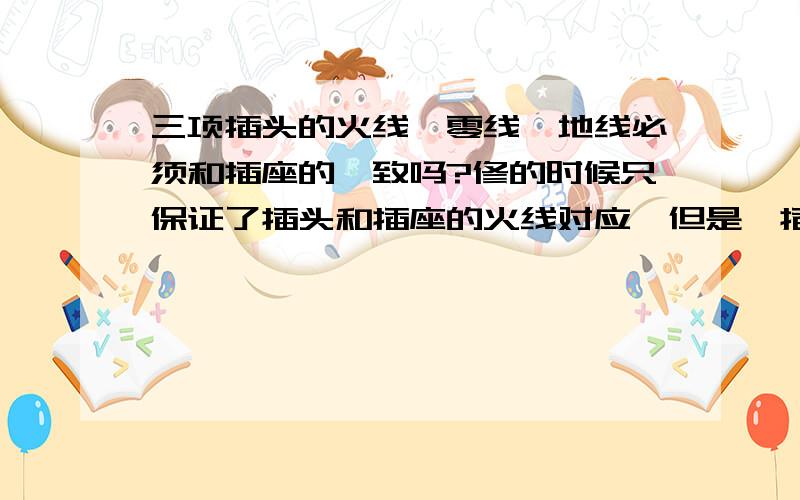 三项插头的火线、零线、地线必须和插座的一致吗?修的时候只保证了插头和插座的火线对应,但是一插上就跳闸（大概是漏电保护器）……不知道是不是还要保证零线和地线的一致……另：