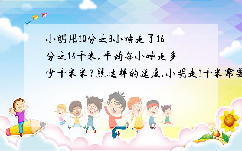 小明用10分之3小时走了16分之15千米,平均每小时走多少千米米?照这样的速度,小明走1千米需要多少小时?