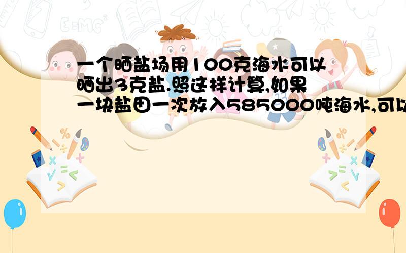 一个晒盐场用100克海水可以晒出3克盐.照这样计算,如果一块盐田一次放入585000吨海水,可以晒出多少吨盐多少吨海水可以晒出9吨盐我会列方程,就是不知道比例关系式怎么写,老师的要求是这样