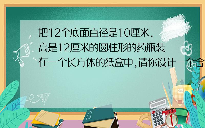 把12个底面直径是10厘米,高是12厘米的圆柱形的药瓶装在一个长方体的纸盒中,请你设计一个合适型号的纸盒并计算纸盒体积