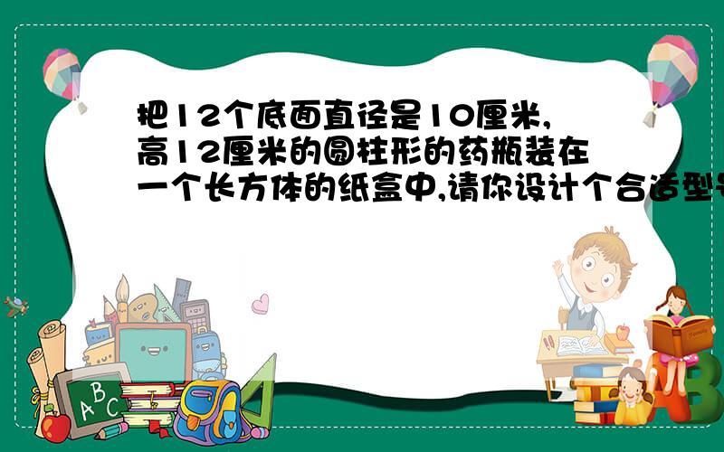 把12个底面直径是10厘米,高12厘米的圆柱形的药瓶装在一个长方体的纸盒中,请你设计个合适型号的纸盒,并求纸盒体积最后得数是14400立方厘米