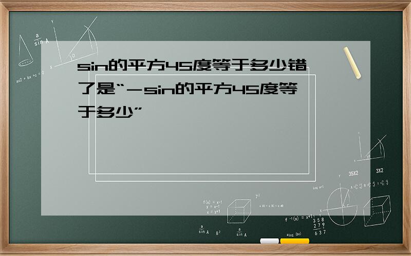 sin的平方45度等于多少错了是“－sin的平方45度等于多少”