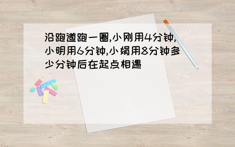 沿跑道跑一圈,小刚用4分钟,小明用6分钟,小娟用8分钟多少分钟后在起点相遇