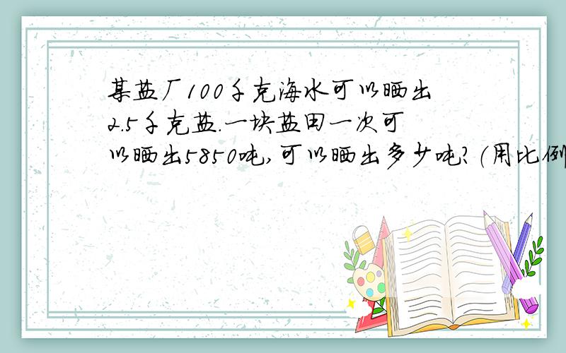 某盐厂100千克海水可以晒出2.5千克盐.一块盐田一次可以晒出5850吨,可以晒出多少吨?（用比例解）