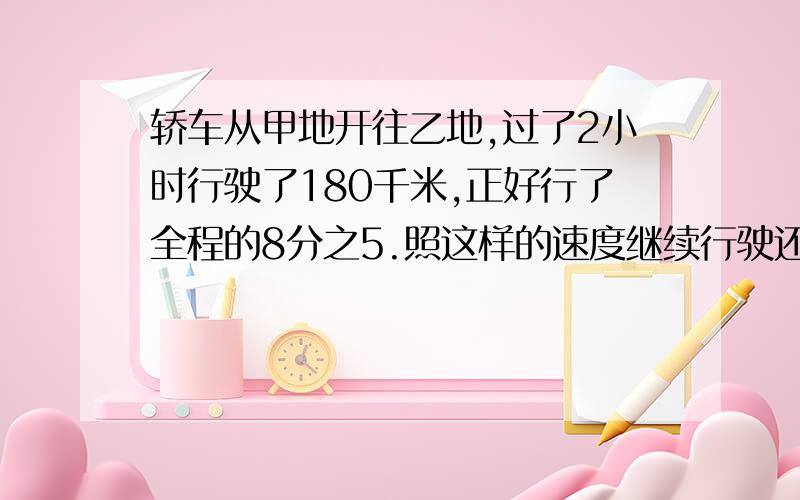 轿车从甲地开往乙地,过了2小时行驶了180千米,正好行了全程的8分之5.照这样的速度继续行驶还要几小时（用不同的解法）（用不同的解法）（用不同的解法）（用不同的解法）（用不同的解