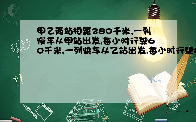 甲乙两站相距280千米,一列慢车从甲站出发,每小时行驶60千米,一列快车从乙站出发.每小时行驶80千米,问两车同时开出相向而行,出发后多少小时相遇?