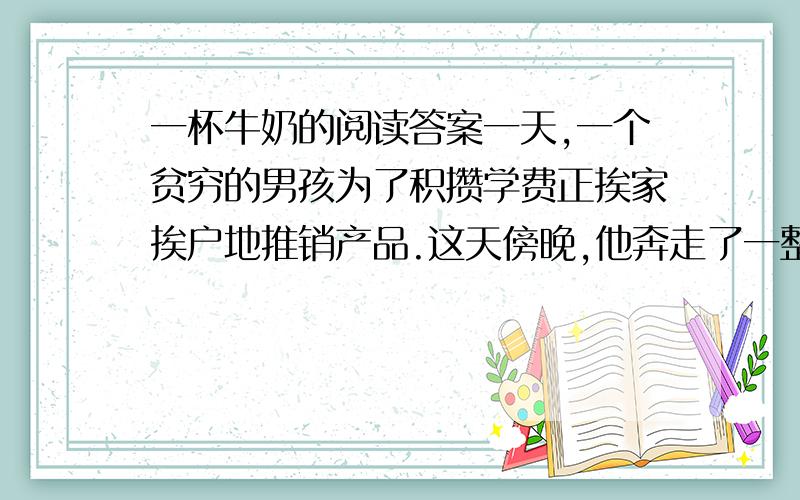 一杯牛奶的阅读答案一天,一个贫穷的男孩为了积攒学费正挨家挨户地推销产品.这天傍晚,他奔走了一整天,又累又渴又饿,可生上只剩下一毛钱.他决定向一户人家讨口饭吃.可是当一位天使般的