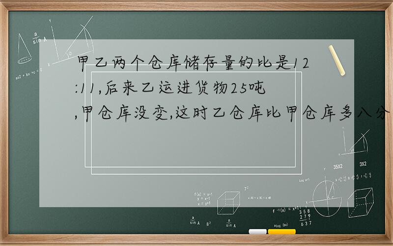 甲乙两个仓库储存量的比是12:11,后来乙运进货物25吨,甲仓库没变,这时乙仓库比甲仓库多八分之一,乙仓库