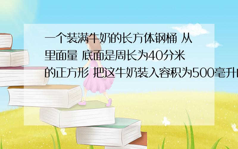 一个装满牛奶的长方体钢桶 从里面量 底面是周长为40分米的正方形 把这牛奶装入容积为500毫升的瓶里,能装多少瓶