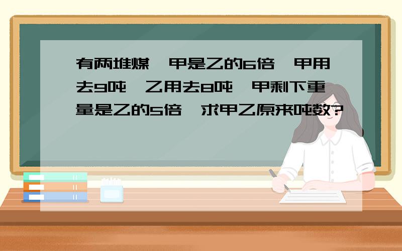 有两堆煤,甲是乙的6倍,甲用去9吨,乙用去8吨,甲剩下重量是乙的5倍,求甲乙原来吨数?