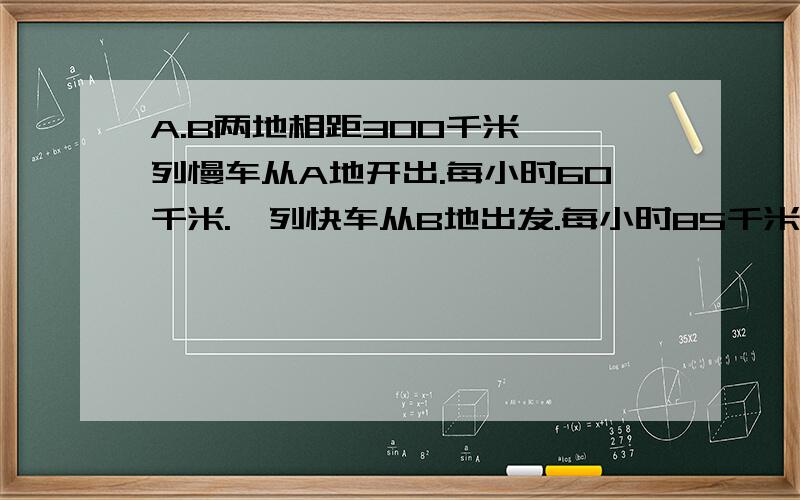 A.B两地相距300千米,一列慢车从A地开出.每小时60千米.一列快车从B地出发.每小时85千米.1.两车同时开出,相向而行,X小时遇,则列方程是—?2..两车同时开出,向背而行,X小时之后,2车相距620千米,则