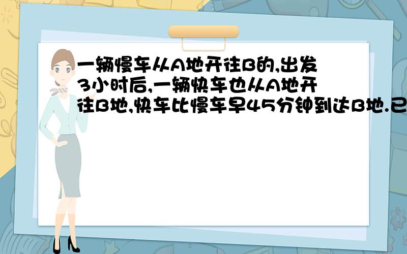 一辆慢车从A地开往B的,出发3小时后,一辆快车也从A地开往B地,快车比慢车早45分钟到达B地.已知慢车的速度为每小时40千米,快车的速度是慢车速度的2倍,求A,B两地的距离