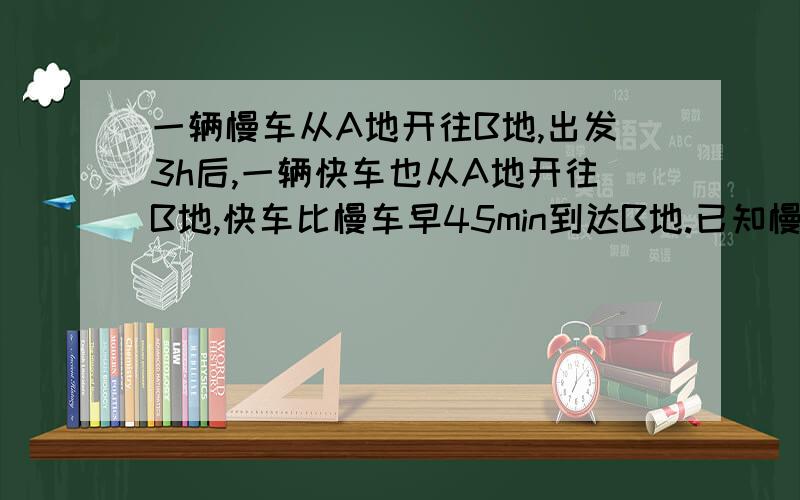 一辆慢车从A地开往B地,出发3h后,一辆快车也从A地开往B地,快车比慢车早45min到达B地.已知慢车速度为40k