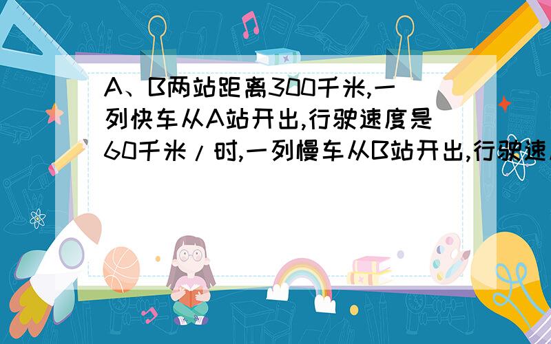 A、B两站距离300千米,一列快车从A站开出,行驶速度是60千米/时,一列慢车从B站开出,行驶速度为40千米/时（1）两车同时开出,相向而行,几小时后相遇?（用方程解）（2）快车先开15分钟,两车相向