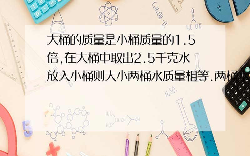 大桶的质量是小桶质量的1.5倍,在大桶中取出2.5千克水放入小桶则大小两桶水质量相等.两桶水原来各有多少千